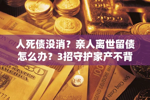 武汉人死债没消？亲人离世留债怎么办？3招守护家产不背锅