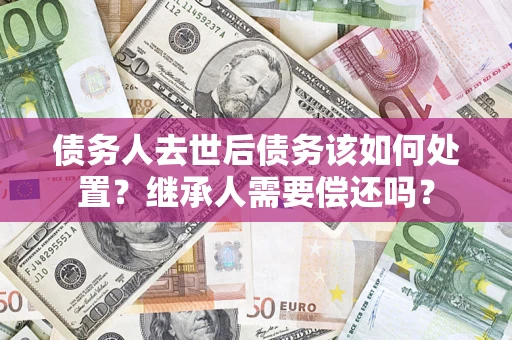 武汉债务人去世后债务该如何处置？继承人需要偿还吗？