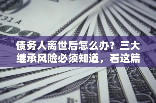 武汉债务人离世后怎么办？三大继承风险必须知道，看这篇就够了