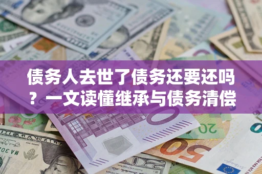 武汉债务人去世了债务还要还吗？一文读懂继承与债务清偿
